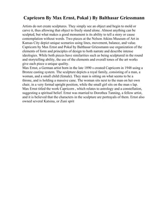 Capricorn By Max Ernst, Pokal ) By Balthasar Griessmann
Artists do not create sculptures. They simply see an object and begin to mold or
carve it, thus allowing that object to freely stand alone. Almost anything can be
sculpted, but what makes a good monument is its ability to tell a story or cause
contemplation without words. Two pieces at the Nelson Atkins Museum of Art in
Kansas City depict unique scenarios using lines, movement, balance, and value.
Capricorn by Max Ernst and Pokal by Balthasar Griessmann use organization of the
elements of form and principles of design to both narrate and describe intense
ideologies. While both pieces have similarities such as being sculptured in the round
and storytelling ability, the use of the elements and overall tones of the art works
give each piece a unique quality.
Max Ernst, a German artist born in the late 1890 s created Capricorn in 1948 using a
Bronze casting system. The sculpture depicts a royal family, consisting of a man, a
woman, and a small child (female). They man is sitting on what seems to be a
throne, and is holding a massive cane. The woman sits next to the man on her own
chair, in a very formal upright position, while the small girl sits on the man s lap.
Max Ernst titled the work Capricorn , which relates to astrology and a constellation,
suggesting a spiritual belief. Ernst was married to Dorothea Tanning, a fellow artist,
and it is believed that the characters in the sculpture are portrayals of them. Ernst also
owned several Katsina, or Zuni sprit
 