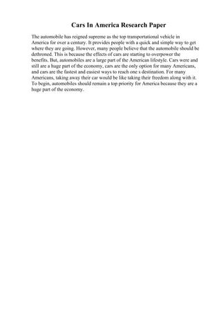 Cars In America Research Paper
The automobile has reigned supreme as the top transportational vehicle in
America for over a century. It provides people with a quick and simple way to get
where they are going. However, many people believe that the automobile should be
dethroned. This is because the effects of cars are starting to overpower the
benefits. But, automobiles are a large part of the American lifestyle. Cars were and
still are a huge part of the economy, cars are the only option for many Americans,
and cars are the fastest and easiest ways to reach one s destination. For many
Americans, taking away their car would be like taking their freedom along with it.
To begin, automobiles should remain a top priority for America because they are a
huge part of the economy.
 