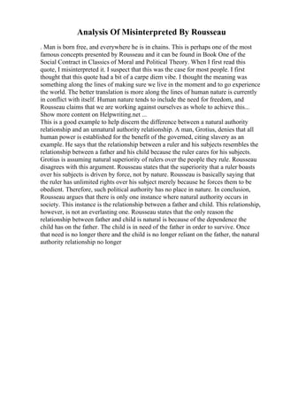 Analysis Of Misinterpreted By Rousseau
. Man is born free, and everywhere he is in chains. This is perhaps one of the most
famous concepts presented by Rousseau and it can be found in Book One of the
Social Contract in Classics of Moral and Political Theory. When I first read this
quote, I misinterpreted it. I suspect that this was the case for most people. I first
thought that this quote had a bit of a carpe diem vibe. I thought the meaning was
something along the lines of making sure we live in the moment and to go experience
the world. The better translation is more along the lines of human nature is currently
in conflict with itself. Human nature tends to include the need for freedom, and
Rousseau claims that we are working against ourselves as whole to achieve this...
Show more content on Helpwriting.net ...
This is a good example to help discern the difference between a natural authority
relationship and an unnatural authority relationship. A man, Grotius, denies that all
human power is established for the benefit of the governed, citing slavery as an
example. He says that the relationship between a ruler and his subjects resembles the
relationship between a father and his child because the ruler cares for his subjects.
Grotius is assuming natural superiority of rulers over the people they rule. Rousseau
disagrees with this argument. Rousseau states that the superiority that a ruler boasts
over his subjects is driven by force, not by nature. Rousseau is basically saying that
the ruler has unlimited rights over his subject merely because he forces them to be
obedient. Therefore, such political authority has no place in nature. In conclusion,
Rousseau argues that there is only one instance where natural authority occurs in
society. This instance is the relationship between a father and child. This relationship,
however, is not an everlasting one. Rousseau states that the only reason the
relationship between father and child is natural is because of the dependence the
child has on the father. The child is in need of the father in order to survive. Once
that need is no longer there and the child is no longer reliant on the father, the natural
authority relationship no longer
 