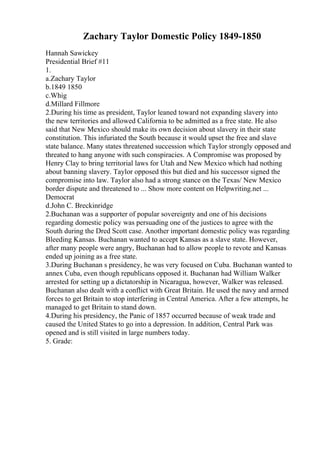 Zachary Taylor Domestic Policy 1849-1850
Hannah Sawickey
Presidential Brief #11
1.
a.Zachary Taylor
b.1849 1850
c.Whig
d.Millard Fillmore
2.During his time as president, Taylor leaned toward not expanding slavery into
the new territories and allowed California to be admitted as a free state. He also
said that New Mexico should make its own decision about slavery in their state
constitution. This infuriated the South because it would upset the free and slave
state balance. Many states threatened succession which Taylor strongly opposed and
threated to hang anyone with such conspiracies. A Compromise was proposed by
Henry Clay to bring territorial laws for Utah and New Mexico which had nothing
about banning slavery. Taylor opposed this but died and his successor signed the
compromise into law. Taylor also had a strong stance on the Texas/ New Mexico
border dispute and threatened to ... Show more content on Helpwriting.net ...
Democrat
d.John C. Breckinridge
2.Buchanan was a supporter of popular sovereignty and one of his decisions
regarding domestic policy was persuading one of the justices to agree with the
South during the Dred Scott case. Another important domestic policy was regarding
Bleeding Kansas. Buchanan wanted to accept Kansas as a slave state. However,
after many people were angry, Buchanan had to allow people to revote and Kansas
ended up joining as a free state.
3.During Buchanan s presidency, he was very focused on Cuba. Buchanan wanted to
annex Cuba, even though republicans opposed it. Buchanan had William Walker
arrested for setting up a dictatorship in Nicaragua, however, Walker was released.
Buchanan also dealt with a conflict with Great Britain. He used the navy and armed
forces to get Britain to stop interfering in Central America. After a few attempts, he
managed to get Britain to stand down.
4.During his presidency, the Panic of 1857 occurred because of weak trade and
caused the United States to go into a depression. In addition, Central Park was
opened and is still visited in large numbers today.
5. Grade:
 