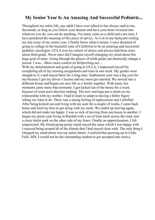 My Senior Year Is An Amazing And Successful Pediatric...
Throughout my entire life, any adult I have ever talked to has always said to me,
Savannah, as long as you follow your dreams and have your heart invested into
whatever you do, you can do anything. For many years as a child and a pre teen, I
have pondered the meaning of this piece of advice. As I sit in my backyard writing
my last essay of my senior year, I finally know what it means. I once dreamed of
going to college in the beautiful state of California to be an amazing and successful
pediatric oncologist. UCLA was my school of choice and always had been since
about third grade. Never once did I imagine myself changing my mind about this
huge goal of mine. Going through the phases of ninth grade can drastically change a
person. I was... Show more content on Helpwriting.net ...
With my determination and goals of going to UCLA, I impressed myself by
completing all of my missing assignments and tests in one week. My grades went
straight to A s and stayed there for a long time. Sophomore year was a big year for
me because I got my driver s license and my mom got married. We moved into a
different house and began our new life as a family together. With many fun
moments came many bad moments. I got kicked out of the house for a week
because of some poor decision making. The new marriage put a strain on my
relationship with my mother. I had to learn to adapt to having a father figure
telling me what to do. There was a strong feeling of replacement and I rebelled.
After being kicked out and living with my aunt for a couple of weeks, I came back
home and tried my best to get along with my mom. We ended up moving again,
which did not make me happy. I was so sick of moving from one house to another. I
began my junior year living in Randall with a set of train track across the road, and
a crazy trailer park on the other side of my fence. Finally an upperclassmen, I felt
empowered. My friend group pretty much stayed the same which I was happy with.
I enjoyed being around all of the friends that I had stayed close with. The only thing I
changed my mind about was my entire future. I realized that growing up in Little
Falls, MN, I would not be the outstanding student to get accepted into such a
 
