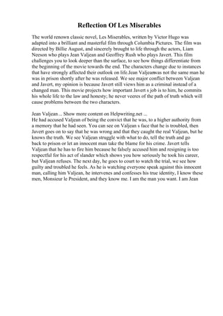 Reflection Of Les Miserables
The world renown classic novel, Les Miserables, written by Victor Hugo was
adapted into a brilliant and masterful film through Columbia Pictures. The film was
directed by Billie August, and sincerely brought to life through the actors, Liam
Neeson who plays Jean Valjean and Geoffrey Rush who plays Javert. This film
challenges you to look deeper than the surface, to see how things differentiate from
the beginning of the movie towards the end. The characters change due to instances
that have strongly affected their outlook on life.Jean Valjeanwas not the same man he
was in prison shortly after he was released. We see major conflict between Valjean
and Javert, my opinion is because Javert still views him as a criminal instead of a
changed man. This movie projects how important Javert s job is to him, he commits
his whole life to the law and honesty; he never veeres of the path of truth which will
cause problems between the two characters.
Jean Valjean... Show more content on Helpwriting.net ...
He had accused Valjean of being the convict that he was, to a higher authority from
a memory that he had seen. You can see on Valjean s face that he is troubled, then
Javert goes on to say that he was wrong and that they caught the real Valjean, but he
knows the truth. We see Valjean struggle with what to do, tell the truth and go
back to prison or let an innocent man take the blame for his crime. Javert tells
Valjean that he has to fire him because he falsely accused him and resigning is too
respectful for his act of slander which shows you how seriously he took his career,
but Valjean refuses. The next day, he goes to court to watch the trial, we see how
guilty and troubled he feels. As he is watching everyone speak against this innocent
man, calling him Valjean, he intervenes and confesses his true identity, I know these
men, Monsieur le President, and they know me. I am the man you want. I am Jean
 