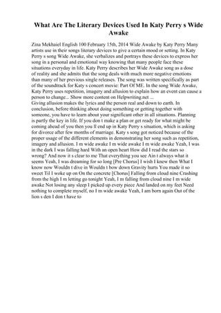 What Are The Literary Devices Used In Katy Perry s Wide
Awake
Zina Mekhaiel English 100 February 15th, 2014 Wide Awake by Katy Perry Many
artists use in their songs literary devices to give a certain mood or setting. In Katy
Perry s song Wide Awake, she verbalizes and portrays these devices to express her
song in a personal and emotional way knowing that many people face these
situations everyday in life. Katy Perry describes her Wide Awake song as a dose
of reality and she admits that the song deals with much more negative emotions
than many of her previous single releases. The song was written specifically as part
of the soundtrack for Katy s concert movie: Part Of ME. In the song Wide Awake,
Katy Perry uses repetition, imagery and allusion to explain how an event can cause a
person to change... Show more content on Helpwriting.net ...
Giving allusion makes the lyrics and the person real and down to earth. In
conclusion, before thinking about doing something or getting together with
someone, you have to learn about your significant other in all situations. Planning
is partly the key in life. If you don t make a plan or get ready for what might be
coming ahead of you then you ll end up in Katy Perry s situation, which is asking
for divorce after few months of marriage. Katy s song got noticed because of the
proper usage of the different elements in demonstrating her song such as repetition,
imagery and allusion. I m wide awake I m wide awake I m wide awake Yeah, I was
in the dark I was falling hard With an open heart How did I read the stars so
wrong? And now it s clear to me That everything you see Ain t always what it
seems Yeah, I was dreaming for so long [Pre Chorus] I wish I knew then What I
know now Wouldn t dive in Wouldn t bow down Gravity hurts You made it so
sweet Til I woke up on On the concrete [Chorus] Falling from cloud nine Crashing
from the high I m letting go tonight Yeah, I m falling from cloud nine I m wide
awake Not losing any sleep I picked up every piece And landed on my feet Need
nothing to complete myself, no I m wide awake Yeah, I am born again Out of the
lion s den I don t have to
 