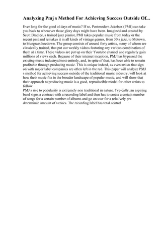 Analyzing Pmj s Method For Achieving Success Outside Of...
Ever long for the good ol days of music? If so, Postmodern Jukebox (PMJ) can take
you back to whenever those glory days might have been. Imagined and created by
Scott Bradlee, a trained jazz pianist, PMJ takes popular music from today or the
recent past and remakes it in all kinds of vintage genres, from 30 s jazz, to Motown,
to bluegrass hoedown. The group consists of around forty artists, many of whom are
classically trained, that put out weekly videos featuring any various combination of
them at a time. These videos are put up on their Youtube channel and regularly gain
millions of views each. Because of their internet inception, PMJ has bypassed the
existing music industryalmost entirely, and, in spite of that, has been able to remain
profitable through producing music. This is unique indeed, as even artists that sign
on with major label companies are often left in the red. This paper will analyze PMJ
s method for achieving success outside of the traditional music industry, will look at
how their music fits in the broader landscape of popular music, and will show that
their approach to producing music is a good, reproducible model for other artists to
follow.
PMJ s rise to popularity is extremely non traditional in nature. Typically, an aspiring
band signs a contract with a recording label and then has to create a certain number
of songs for a certain number of albums and go on tour for a relatively pre
determined amount of venues. The recording label has total control
 