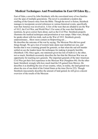 Medical Techniques And Prostitution In East Of Eden By...
East of Eden, a novel by John Steinbeck, tells the convoluted story of two families
over the span of multiple generations. The novel is considered a modern day
retelling of the Genesis story from the Bible. Though the novel is fiction, Steinbeck
manages to incorporate several references to various historical events, specifically
wars that America was involved in. A few of the wars that are alluded to are the War
of 1812, the Civil War, and World War I. For some of the wars that Steinbeck
mentions, he gives correct facts about, such as the Civil War. Steinbeck properly
illustrates the medical techniques and prostitution at war camps. Other wars, though,
he speaks about with less truth, such as the War of 1812. Steinbeck grossly
underestimates... Show more content on Helpwriting.net ...
He describes the outcome of the war by saying, The Mexican War did two good
things though. We got a lost of western land, damn near doubled our size, and
besides that it was a training ground for generals, so that when the sad self murder
settled on ues the leaders knew the techniques for making it properly horrible.
(Steinbeck 130). Once again, one statement given has lots of truth to it, the other,
not so much. Steinbeck accurately describes the fact that the Mexican War was an
opportunity for teaching new generals. The important generals of the later American
Civil War got their first experience in the Mexican War (Naughton 84). On the other
hand, Steinbeck wrongly tells how much land the US gained from Mexico. He
describes it as doubling the size of our country, when, in reality, the land gained was
about the size of one third of the United States at the time (Nevin 222). Though
Steinbeck inaccurately describes the amount of land gained, he still gives a decent
overview of the results of the Mexican
 