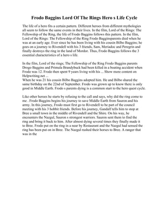 Frodo Baggins Lord Of The Rings Hero s Life Cycle
The life of a hero fits a certain pattern. Different heroes from different mythologies
all seem to follow the same events in their lives. In the film, Lord of the Rings: The
Fellowship of the Ring, the life of Frodo Baggins follows this pattern. In the film,
Lord of the Rings: The Fellowship of the Ring Frodo Bagginsparents died when he
was at an early age. Ever since he has been living with his cousin Bilbo Baggins; he
goes on a journey to Rivendell with his 3 friends, Sam, Meriadoc and Peregrin and
finally destroys the ring in the land of Mordor. Thus, Frodo Baggins follows the 3
essential characteristics of a hero s life.
In the film, Lord of the rings; The Fellowship of the Ring Frodo Baggins parents
Drogo Baggins and Primula Brandybuck had been killed in a boating accident when
Frodo was 12. Frodo then spent 9 years living with his ... Show more content on
Helpwriting.net ...
When he was 21 his cousin Bilbo Baggins adopted him. He and Bilbo shared the
same birthday on the 22nd of September. Frodo was grown up to know there is only
good in Middle Earth. Frodo s parents dying is a common start to the hero quest cycle.
Like other heroes he starts by refusing to the call and says, why did the ring come to
me . Frodo Baggins begins his journey to save Middle Earth from Sauron and his
army. In this journey, Frodo must first go to Rivendell to be part of the council
meeting with his 3 hobbit friends. Before his journey, Gandalf tells him to stop at
Bree a small town in the middle of Rivendell and the Shire. On his way, he
encounters the Nazgul, Sauron s strongest warriors. Sauron sent them to find the
ring and bring it back to him. After almost dying several times they finally made it
to Bree. Frodo put on the ring in a near by Restaurant and the Nazgul had sensed the
ring has been put on in Bree. The Nazgul rushed their horses to Bree. A ranger that
was in the
 