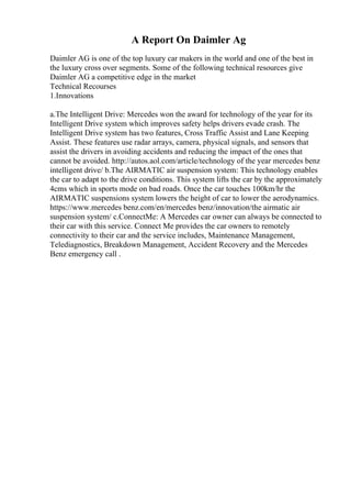 A Report On Daimler Ag
Daimler AG is one of the top luxury car makers in the world and one of the best in
the luxury cross over segments. Some of the following technical resources give
Daimler AG a competitive edge in the market
Technical Recourses
1.Innovations
a.The Intelligent Drive: Mercedes won the award for technology of the year for its
Intelligent Drive system which improves safety helps drivers evade crash. The
Intelligent Drive system has two features, Cross Traffic Assist and Lane Keeping
Assist. These features use radar arrays, camera, physical signals, and sensors that
assist the drivers in avoiding accidents and reducing the impact of the ones that
cannot be avoided. http://autos.aol.com/article/technology of the year mercedes benz
intelligent drive/ b.The AIRMATIC air suspension system: This technology enables
the car to adapt to the drive conditions. This system lifts the car by the approximately
4cms which in sports mode on bad roads. Once the car touches 100km/hr the
AIRMATIC suspensions system lowers the height of car to lower the aerodynamics.
https://www.mercedes benz.com/en/mercedes benz/innovation/the airmatic air
suspension system/ c.ConnectMe: A Mercedes car owner can always be connected to
their car with this service. Connect Me provides the car owners to remotely
connectivity to their car and the service includes, Maintenance Management,
Telediagnostics, Breakdown Management, Accident Recovery and the Mercedes
Benz emergency call .
 