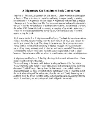 A Nightmare On Elm Street Book Comparison
The year is 1987 and A Nightmare on Elm Street 3: Dream Warriors is coming out
in theaters. What better time to capitalize on Freddy Krueger, than by releasing
novelizations of A Nightmare on Elm Street, A Nightmare on Elm Street 2: Freddy
s Revenge and Dream Warriors. The first two movies never had novelizations at the
time, so it was the perfect chance to put them in book form. As for Dream Warriors,
the author XXX, based his book on an early screenplay of the movie, so the story
comes out much different than the movie we got, which makes it one of the top
reason to buy the book.
We ll start with the first A Nightmare on Elm Street. The book follows the movie as
close as possible, never deviating from the main story at all. So, if you ve seen the
movie, you ve read the book. The dialog is the same and the scenes are the same.
Nancy and her friends are all dreaming of Freddy Krueger, who systematically
starts killing Nancy s friends, until it s just her and him in a standoff. It was fun to
experience the story in book form, but nothing new is provided, which is a real
bummer. I love when extra bits are added in novelizations, so colour me disappointed.
A Nightmare on Elm Street 2: Freddy s Revenge follows suit with the first ... Show
more content on Helpwriting.net ...
The overall story is the same, with Kristen heading to Westin Hills Psychiatric
Ward, where she and a bunch of other Springwood kids are experiencing troubling
dreams of Freddy Krueger. Nancy, from the first movie comes to help and we
discover that each kid has a special ability to fight Freddy with. It s near the end of
the book where things differ and the story has the kids and Freddy bouncing back
and forth from the dream world to reality and different people die, compared to the
movie. It s definitely an interesting read, but I still prefer the movie
 
