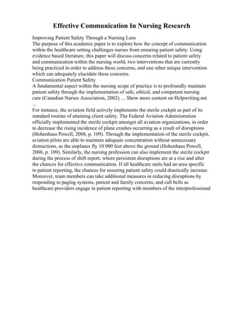Effective Communication In Nursing Research
Improving Patient Safety Through a Nursing Lens
The purpose of this academic paper is to explore how the concept of communication
within the healthcare setting challenges nurses from ensuring patient safety. Using
evidence based literature, this paper will discuss concerns related to patient safety
and communication within the nursing world, two interventions that are currently
being practiced in order to address these concerns, and one other unique intervention
which can adequately elucidate these concerns.
Communication Patient Safety
A fundamental aspect within the nursing scope of practice is to profoundly maintain
patient safety through the implementation of safe, ethical, and competent nursing
care (Canadian Nurses Association, 2002). ... Show more content on Helpwriting.net
...
For instance, the aviation field actively implements the sterile cockpit as part of its
standard routine of attaining client safety. The Federal Aviation Administration
officially implemented the sterile cockpit amongst all aviation organizations, in order
to decrease the rising incidence of plane crashes occurring as a result of disruptions
(Hohenhaus Powell, 2008, p. 109). Through the implementation of the sterile cockpit,
aviation pilots are able to maintain adequate concentration without unnecessary
distractions, as the airplanes fly 10 000 feet above the ground (Hohenhaus Powell,
2008, p. 109). Similarly, the nursing profession can also implement the sterile cockpit
during the process of shift report, where persistent disruptions are at a rise and alter
the chances for effective communication. If all healthcare units had an area specific
to patient reporting, the chances for ensuring patient safety could drastically increase.
Moreover, team members can take additional measures in reducing disruptions by
responding to paging systems, patient and family concerns, and call bells as
healthcare providers engage in patient reporting with members of the interprofessional
 