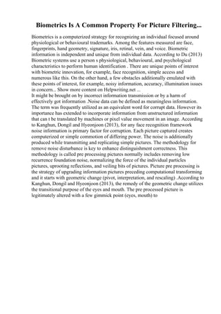 Biometrics Is A Common Property For Picture Filtering...
Biometrics is a computerized strategy for recognizing an individual focused around
physiological or behavioural trademarks. Among the features measured are face,
fingerprints, hand geometry, signature, iris, retinal, vein, and voice. Biometric
information is independent and unique from individual data. According to Du (2013)
Biometric systems use a person s physiological, behavioural, and psychological
characteristics to perform human identification . There are unique points of interest
with biometric innovation, for example, face recognition, simple access and
numerous like this. On the other hand, a few obstacles additionally emulated with
these points of interest, for example, noisy information, accuracy, illumination issues
in concern... Show more content on Helpwriting.net ...
It might be brought on by incorrect information transmission or by a harm of
effectively got information .Noise data can be defined as meaningless information.
The term was frequently utilized as an equivalent word for corrupt data. However its
importance has extended to incorporate information from unstructured information
that can t be translated by machines or pixel value movement in an image. According
to Kanghun, Dongil and Hyeonjoon (2013), for any face recognition framework
noise information is primary factor for corruption. Each picture captured creates
computerized or simple commotion of differing power. The noise is additionally
produced while transmitting and replicating simple pictures. The methodology for
remove noise disturbance is key to enhance distinguishment correctness. This
methodology is called pre processing pictures normally includes removing low
recurrence foundation noise, normalizing the force of the individual particles
pictures, uprooting reflections, and veiling bits of pictures. Picture pre processing is
the strategy of upgrading information pictures preceding computational transforming
and it starts with geometric change (pivot, interpretation, and rescaling) .According to
Kanghun, Dongil and Hyeonjoon (2013), the remedy of the geometric change utilizes
the transitional purpose of the eyes and mouth. The pre processed picture is
legitimately altered with a few gimmick point (eyes, mouth) to
 