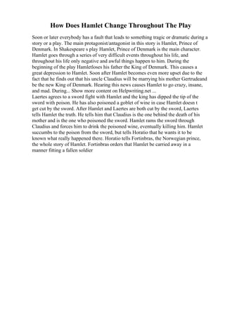 How Does Hamlet Change Throughout The Play
Soon or later everybody has a fault that leads to something tragic or dramatic during a
story or a play. The main protagonist/antagonist in this story is Hamlet, Prince of
Denmark. In Shakespeare s play Hamlet, Prince of Denmark is the main character.
Hamlet goes through a series of very difficult events throughout his life, and
throughout his life only negative and awful things happen to him. During the
beginning of the play Hamletloses his father the King of Denmark. This causes a
great depression to Hamlet. Soon after Hamlet becomes even more upset due to the
fact that he finds out that his uncle Claudius will be marrying his mother Gertrudeand
be the new King of Denmark. Hearing this news causes Hamlet to go crazy, insane,
and mad. During... Show more content on Helpwriting.net ...
Laertes agrees to a sword fight with Hamlet and the king has dipped the tip of the
sword with poison. He has also poisoned a goblet of wine in case Hamlet doesn t
get cut by the sword. After Hamlet and Laertes are both cut by the sword, Laertes
tells Hamlet the truth. He tells him that Claudius is the one behind the death of his
mother and is the one who poisoned the sword. Hamlet rams the sword through
Claudius and forces him to drink the poisoned wine, eventually killing him. Hamlet
succumbs to the poison from the sword, but tells Horatio that he wants it to be
known what really happened there. Horatio tells Fortinbras, the Norwegian prince,
the whole story of Hamlet. Fortinbras orders that Hamlet be carried away in a
manner fitting a fallen soldier
 