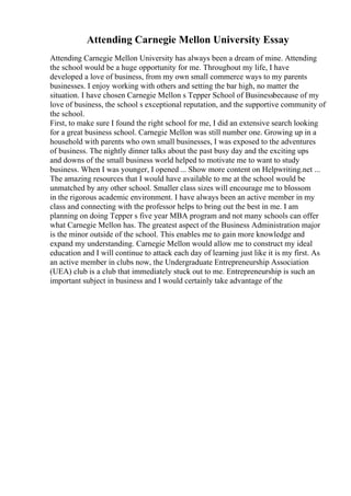 Attending Carnegie Mellon University Essay
Attending Carnegie Mellon University has always been a dream of mine. Attending
the school would be a huge opportunity for me. Throughout my life, I have
developed a love of business, from my own small commerce ways to my parents
businesses. I enjoy working with others and setting the bar high, no matter the
situation. I have chosen Carnegie Mellon s Tepper School of Businessbecause of my
love of business, the school s exceptional reputation, and the supportive community of
the school.
First, to make sure I found the right school for me, I did an extensive search looking
for a great business school. Carnegie Mellon was still number one. Growing up in a
household with parents who own small businesses, I was exposed to the adventures
of business. The nightly dinner talks about the past busy day and the exciting ups
and downs of the small business world helped to motivate me to want to study
business. When I was younger, I opened ... Show more content on Helpwriting.net ...
The amazing resources that I would have available to me at the school would be
unmatched by any other school. Smaller class sizes will encourage me to blossom
in the rigorous academic environment. I have always been an active member in my
class and connecting with the professor helps to bring out the best in me. I am
planning on doing Tepper s five year MBA program and not many schools can offer
what Carnegie Mellon has. The greatest aspect of the Business Administration major
is the minor outside of the school. This enables me to gain more knowledge and
expand my understanding. Carnegie Mellon would allow me to construct my ideal
education and I will continue to attack each day of learning just like it is my first. As
an active member in clubs now, the Undergraduate Entrepreneurship Association
(UEA) club is a club that immediately stuck out to me. Entrepreneurship is such an
important subject in business and I would certainly take advantage of the
 