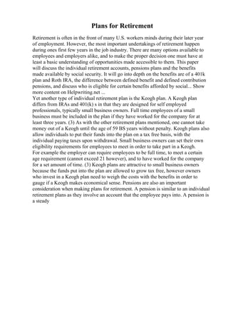 Plans for Retirement
Retirement is often in the front of many U.S. workers minds during their later year
of employment. However, the most important undertakings of retirement happen
during ones first few years in the job industry. There are many options available to
employees and employers alike, and to make the proper decision one must have at
least a basic understanding of opportunities made accessible to them. This paper
will discuss the individual retirement accounts, pensions plans and the benefits
made available by social security. It will go into depth on the benefits are of a 401k
plan and Roth IRA, the difference between defined benefit and defined contribution
pensions, and discuss who is eligible for certain benefits afforded by social... Show
more content on Helpwriting.net ...
Yet another type of individual retirement plan is the Keogh plan. A Keogh plan
differs from IRAs and 401(k) s in that they are designed for self employed
professionals, typically small business owners. Full time employees of a small
business must be included in the plan if they have worked for the company for at
least three years. (3) As with the other retirement plans mentioned, one cannot take
money out of a Keogh until the age of 59 ВЅ years without penalty. Keogh plans also
allow individuals to put their funds into the plan on a tax free basis, with the
individual paying taxes upon withdrawal. Small business owners can set their own
eligibility requirements for employees to meet in order to take part in a Keogh.
For example the employer can require employees to be full time, to meet a certain
age requirement (cannot exceed 21 however), and to have worked for the company
for a set amount of time. (3) Keogh plans are attractive to small business owners
because the funds put into the plan are allowed to grow tax free, however owners
who invest in a Keogh plan need to weigh the costs with the benefits in order to
gauge if a Keogh makes economical sense. Pensions are also an important
consideration when making plans for retirement. A pension is similar to an individual
retirement plans as they involve an account that the employee pays into. A pension is
a steady
 
