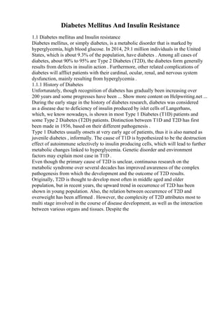 Diabetes Mellitus And Insulin Resistance
1.1 Diabetes mellitus and Insulin resistance
Diabetes mellitus, or simply diabetes, is a metabolic disorder that is marked by
hyperglycemia, high blood glucose. In 2014, 29.1 million individuals in the United
States, which is about 9.3% of the population, have diabetes . Among all cases of
diabetes, about 90% to 95% are Type 2 Diabetes (T2D), the diabetes form generally
results from defects in insulin action . Furthermore, other related complications of
diabetes will afflict patients with their cardinal, ocular, renal, and nervous system
dysfunction, mainly resulting from hyperglycemia .
1.1.1 History of Diabetes
Unfortunately, though recognition of diabetes has gradually been increasing over
200 years and some progresses have been ... Show more content on Helpwriting.net ...
During the early stage in the history of diabetes research, diabetes was considered
as a disease due to deficiency of insulin produced by islet cells of Langerhans,
which, we know nowadays, is shown in most Type 1 Diabetes (T1D) patients and
some Type 2 Diabetes (T2D) patients. Distinction between T1D and T2D has first
been made in 1936, based on their different pathogenesis .
Type 1 Diabetes usually onsets at very early age of patients, thus it is also named as
juvenile diabetes , informally. The cause of T1D is hypothesized to be the destruction
effect of autoimmune selectively to insulin producing cells, which will lead to further
metabolic changes linked to hyperglycemia. Genetic disorder and environment
factors may explain most case in T1D .
Even though the primary cause of T2D is unclear, continuous research on the
metabolic syndrome over several decades has improved awareness of the complex
pathogenesis from which the development and the outcome of T2D results.
Originally, T2D is thought to develop most often in middle aged and older
population, but in recent years, the upward trend in occurrence of T2D has been
shown in young population. Also, the relation between occurrence of T2D and
overweight has been affirmed . However, the complexity of T2D attributes most to
multi stage involved in the course of disease development, as well as the interaction
between various organs and tissues. Despite the
 