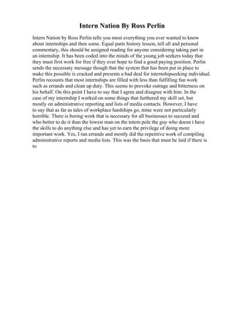 Intern Nation By Ross Perlin
Intern Nation by Ross Perlin tells you most everything you ever wanted to know
about internships and then some. Equal parts history lesson, tell all and personal
commentary, this should be assigned reading for anyone considering taking part in
an internship. It has been coded into the minds of the young job seekers today that
they must first work for free if they ever hope to find a good paying position. Perlin
sends the necessary message though that the system that has been put in place to
make this possible is cracked and presents a bad deal for internshipseeking individual.
Perlin recounts that most internships are filled with less than fulfilling fun work
such as errands and clean up duty. This seems to provoke outrage and bitterness on
his behalf. On this point I have to say that I agree and disagree with him. In the
case of my internship I worked on some things that furthered my skill set, but
mostly on administrative reporting and lists of media contacts. However, I have
to say that as far as tales of workplace hardships go, mine were not particularly
horrible. There is boring work that is necessary for all businesses to succeed and
who better to do it than the lowest man on the totem pole the guy who doesn t have
the skills to do anything else and has yet to earn the privilege of doing more
important work. Yes, I ran errands and mostly did the repetitive work of compiling
administrative reports and media lists. This was the basis that must be laid if there is
to
 