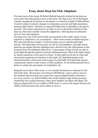 Essay about Deep Sea Fish Adaptions
The discoverer of the titanic, Dr Robert Ballard famously referred to the deep sea
as far more alien than going to mars or the moon. The deep sea is one of the largest
virtually unexplored ecosystems on the planet; it is found at a depth of 1000 fathoms
[1] and is subject to adverse changes in temperature, pressure and light penetration
amongst other factors. Therefore as expected fishdecrease in abundance, and species
diversity. This trend is prominent as in order to survive the harsh conditions of the
deep sea, fish need a number of specific adaptations. Allowing them to ultimately
survive, feed, and reproduce.
The deep sea is one of the most hostile environments in the world, which a living
organism is subjected to. As you progress ... Show more content on Helpwriting.net ...
The viper fish (shown in figure 1) possesses large eyes to catch the little light
present. This helps them to locate prey as well as avoid predators. [4] Light cannot
penetrate any deeper than the epipelagic layer, therefore the only light present is that
produced from the inhabitants themselves. A percentage of deep sea fish are able to
create light through the chemical reaction; bioluminescence. Most of the light created
by marine organisms is blue green in colour. As blue light travels best in water and
most marine organisms are sensitive to blue light. [6] Anglerfish produces the
chemical luciferin which reacts with oxygen to create light. The light helps species
communicate, attract a mate or prey, or deter predators. As the bioluminescent lure is
believe to mimic the movements of zooplankton. [6]
Being the lower layer of the ocean, it is no wonder the pressure is immense for the
fish of the deep. The pressure exist between 200 600 atm , and in order to survive
this immense pressure deep sea creature have special adapted bodies which have
no excess cavities, e.g. Swim bladders that would collapse under intense pressure,
instead they have neutral buoyancy where there bladders are filled with lipids. The
deep sea dragon fish lives at a depth of 5000 meter, to survive the dragon fish has soft
,flabby, flesh and bones this aid its ability to survive
 