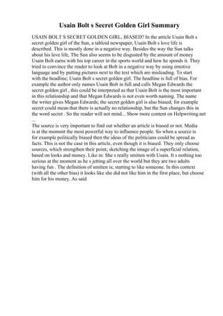 Usain Bolt s Secret Golden Girl Summary
USAIN BOLT S SECRET GOLDEN GIRL, BIASED? In the article Usain Bolt s
secret golden girl of the Sun, a tabloid newspaper, Usain Bolt s love life is
described. This is mostly done in a negative way. Besides the way the Sun talks
about his love life, The Sun also seems to be disgusted by the amount of money
Usain Bolt earns with his top career in the sports world and how he spends it. They
tried to convince the reader to look at Bolt in a negative way by using emotive
language and by putting pictures next to the text which are misleading. To start
with the headline; Usain Bolt s secret golden girl. The headline is full of bias. For
example the author only names Usain Bolt in full and calls Megan Edwards the
secret golden girl , this could be interpreted as that Usain Bolt is the most important
in this relationship and that Megan Edwards is not even worth naming. The name
the writer gives Megan Edwards; the secret golden girl is also biased; for example
secret could mean that there is actually no relationship, but the Sun changes this in
the word secret . So the reader will not mind... Show more content on Helpwriting.net
...
The source is very important to find out whether an article is biased or not. Media
is at the moment the most powerful way to influence people. So when a source is
for example politically biased then the ideas of the politicians could be spread as
facts. This is not the case in this article, even though it is biased. They only choose
sources, which strengthen their point; sketching the image of a superficial relation,
based on looks and money. Like in: She s really smitten with Usain. It s nothing too
serious at the moment as he s jetting all over the world but they are two adults
having fun . The definition of smitten is; starting to like someone. In this context
(with all the other bias) it looks like she did not like him in the first place, but choose
him for his money. As said
 