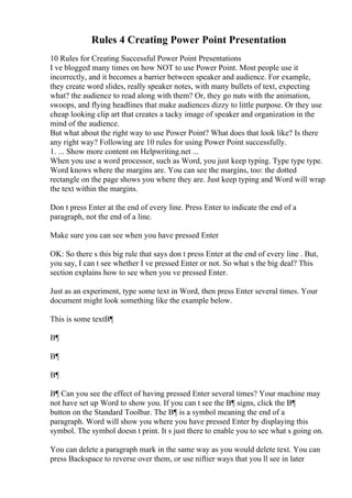Rules 4 Creating Power Point Presentation
10 Rules for Creating Successful Power Point Presentations
I ve blogged many times on how NOT to use Power Point. Most people use it
incorrectly, and it becomes a barrier between speaker and audience. For example,
they create word slides, really speaker notes, with many bullets of text, expecting
what? the audience to read along with them? Or, they go nuts with the animation,
swoops, and flying headlines that make audiences dizzy to little purpose. Or they use
cheap looking clip art that creates a tacky image of speaker and organization in the
mind of the audience.
But what about the right way to use Power Point? What does that look like? Is there
any right way? Following are 10 rules for using Power Point successfully.
1. ... Show more content on Helpwriting.net ...
When you use a word processor, such as Word, you just keep typing. Type type type.
Word knows where the margins are. You can see the margins, too: the dotted
rectangle on the page shows you where they are. Just keep typing and Word will wrap
the text within the margins.
Don t press Enter at the end of every line. Press Enter to indicate the end of a
paragraph, not the end of a line.
Make sure you can see when you have pressed Enter
OK: So there s this big rule that says don t press Enter at the end of every line . But,
you say, I can t see whether I ve pressed Enter or not. So what s the big deal? This
section explains how to see when you ve pressed Enter.
Just as an experiment, type some text in Word, then press Enter several times. Your
document might look something like the example below.
This is some textВ¶
В¶
В¶
В¶
В¶ Can you see the effect of having pressed Enter several times? Your machine may
not have set up Word to show you. If you can t see the В¶ signs, click the В¶
button on the Standard Toolbar. The В¶ is a symbol meaning the end of a
paragraph. Word will show you where you have pressed Enter by displaying this
symbol. The symbol doesn t print. It s just there to enable you to see what s going on.
You can delete a paragraph mark in the same way as you would delete text. You can
press Backspace to reverse over them, or use niftier ways that you ll see in later
 