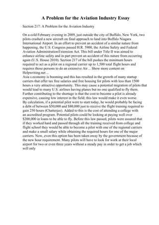 A Problem for the Aviation Industry Essay
Section 217: A Problem for the Aviation Industry
On a cold February evening in 2009, just outside the city of Buffalo, New York, two
pilots crashed a new aircraft on final approach to land into Buffalo Niagara
International Airport. In an effort to prevent an accident of a similar nature from
happening, the U.S. Congress passed H.R. 5900, the Airline Safety and Federal
Aviation AdministrationExtension Act. This bill under Title II was aimed to
enhance airline safety and in part prevent an accident of this nature from occurring
again (U.S. House 2010). Section 217 of the bill pushes the minimum hours
required to act as a pilot on a regional carrier up to 1,500 total flight hours and
requires those persons to do an extensive Air ... Show more content on
Helpwriting.net ...
Asia s economy is booming and this has resulted in the growth of many startup
carriers that offer tax free salaries and free housing for pilots with less than 1500
hours a very attractive opportunity. This may cause a potential migration of pilots that
would lead to many U.S. airlines having planes but no one qualified to fly them.
Further contributing to the shortage is that the cost to become a pilot is already
expensive, causing low interest in the field; this law would make it even worse.
By calculation, if a potential pilot were to start today, he would probably be facing
a debt of between $50,000 and $80,000 just to receive the flight training required to
gain 250 hours (Chatterjee). Added to this is the cost of attending a college with
an accredited program. Potential pilots could be looking at paying well over
$200,000 in loans to be able to fly. Before this law passed, pilots were assured that
if they worked hard and passed through all the training received from college and
flight school they would be able to become a pilot with one of the regional carriers
and make a small salary while obtaining the required hours for one of the major
carriers. Now, even this option has been taken away by the government because of
the new hour requirement. Many pilots will have to look for work at their local
airport for two or even three years without a steady pay in order to get a job which
will only
 