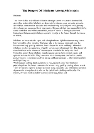 The Dangers Of Inhalants Among Adolescents
Inhalants
This video talked over the classification of drugs known to America as inhalants.
According to the video Inhalants are known to be nitrous oxide solvents, aerosols,
and nitrites. Inhalants can be found and obtained very easily in your local grocery
stores, hardware stores and local pharmacies. Because of their easy accessibility to be
found in kitchen and bathroom cabinets, much of its use is among adolescents.
Individuals that consume inhalants normally breathe in the fumes through their nose
or mouth,
Inhalants are known for its rapid rush of euphoria and light headedness only lasts a
brief second to a few minutes. The lungs take in the inhaled chemicals into the
bloodstream very quickly and send them all over the brain and body. Almost all
inhalants produce a pleasurable effect by slowing down brain activity. The danger of
these inhalants is the amount of time they can remain in the body after used.
Consistent use of these inhalants can also cause serious harm to vital organs and
systems besides the brain. They can cause nerve damage that can lead to chronic
pain, weakness in the muscles, liver failure and heart damage. ... Show more content
on Helpwriting.net ...
While sudden sniffing death syndrome is rare, research show how the toxic
poisonings from the fumes can cause the heart to stop quickly causing a heart attack.
There are several signs to indicate a person using Inhalants. One of the most common
signs are the strong chemical odor on the individuals clothing and breathe. For
minors, obvious paint and other stains on their face, hands and
 