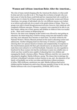 Women and African American Roles After the American...
The roles of many started changing after the American Revolution, in what could
be done and who was able to do it. This began the revolution of people who now
had a taste of what the future could hold and how important their role would be in
making sure it is better for all future generations. In particular women and African
Americans, two groups of individuals who for very different reasons were looked
at as inferior and could only do so much in the grand scheme of things. These two
groups were able to break through preconceived roles; however, they ended up with
completely different outcomes. Women, in general, were expected to be able to run
their homes, taking care of their spouses and children in whatever form was needed
at the... Show more content on Helpwriting.net ...
However, the times were changing in that women were allowed to start getting an
education, the intent being they would be raising young men and needed to make
sure they were educated, but it became so much more. An article written by the
National Women s History Museum pointed out the need to educating women and
adolescents: Another changing trend was that many of America s youth began
choosing their own spouses based on romance and companionship. In response to
this transformation parents felt their girls should receive an education that would
make them more attractive to well bred husbands. Education was also regarded as
beneficial for those women who had the misfortune to marry less reliable men, in
which case they would be more capable of educating their own children and
managing the family s business affairs. Thomas Jefferson cited this very reason for
educating his daughter, Martha Jefferson, saying: The chance that in marriage she
will draw a blockhead I calculate at about fourteen to one, and...the education of her
family will probably rest on her own ideas and directions without assistance.
(Collins, 2003) Jefferson s prediction was right. Martha Jefferson had twelve
children and her husband was said to have become mentally ill later in life, leaving
Martha Jefferson with a lot of responsibility. (NWHM, 2007) At this
 