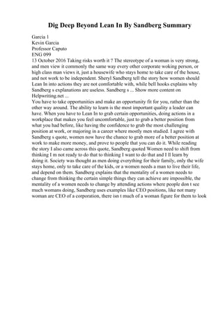 Dig Deep Beyond Lean In By Sandberg Summary
Garcia 1
Kevin Garcia
Professor Caputo
ENG 099
13 October 2016 Taking risks worth it ? The stereotype of a woman is very strong,
and men view it commonly the same way every other corporate woking person, or
high class man views it, just a housewife who stays home to take care of the house,
and not work to be independent. Sheryl Sandberg tell the story how women should
Lean In into actions they are not comfortable with, while bell hooks explains why
Sandberg s explanations are useless. Sandberg s ... Show more content on
Helpwriting.net ...
You have to take opportunities and make an opportunity fit for you, rather than the
other way around. The ability to learn is the most important quality a leader can
have. When you have to Lean In to grab certain opportunities, doing actions in a
workplace that makes you feel uncomfortable, just to grab a better position from
what you had before, like having the confidence to grab the most challenging
position at work, or majoring in a career where mostly men studied. I agree with
Sandberg s quote, women now have the chance to grab more of a better position at
work to make more money, and prove to people that you can do it. While reading
the story I also came across this quote, Sandberg quoted Women need to shift from
thinking I m not ready to do that to thinking I want to do that and I ll learn by
doing it. Society was thought as men doing everything for their family, only the wife
stays home, only to take care of the kids, or a women needs a man to live their life,
and depend on them. Sandberg explains that the mentality of a women needs to
change from thinking the certain simple things they can achieve are impossible, the
mentality of a women needs to change by attending actions where people don t see
much womans doing, Sandberg uses examples like CEO positions, like not many
woman are CEO of a corporation, there isn t much of a woman figure for them to look
 