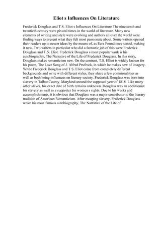 Eliot s Influences On Literature
Frederick Douglass and T.S. Eliot s Influences On Literature The nineteenth and
twentieth century were pivotal times in the world of literature. Many new
elements of writing and style were evolving and authors all over the world were
finding ways to present what they felt most passionate about. Some writers opened
their readers up to newer ideas by the means of, as Ezra Pound once stated, making
it new. Two writers in particular who did a fantastic job of this were Frederick
Douglass and T.S. Eliot. Frederick Douglass s most popular work is his
autobiography, The Narrative of the Life of Frederick Douglass. In this story,
Douglass makes romanticism new. On the contrast, T.S. Elliot is widely known for
his poem, The Love Song of J. Alfred Prufrock, in which he makes new of imagery.
While Frederick Douglass and T.S. Eliot come from completely different
backgrounds and write with different styles, they share a few commonalities as
well as both being influences on literary society. Frederick Douglass was born into
slavery in Talbot County, Maryland around the supposed year of 1818. Like many
other slaves, his exact date of birth remains unknown. Douglass was an abolitionist
for slavery as well as a supporter for women s rights. Due to his works and
accomplishments, it is obvious that Douglass was a major contributor to the literary
tradition of American Romanticism. After escaping slavery, Frederick Douglass
wrote his most famous autobiography, The Narrative of the Life of
 