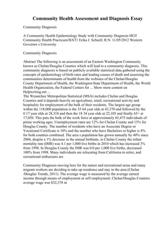 Community Health Assessment and Diagnosis Essay
Community Diagnosis
A Community Health Epidemiology Study with Community Diagnosis HGT
Community Health Practicum/HAT1 Erika J. Schnell, R.N. 11/05/2012 Western
Governor s University
Community Diagnosis
Abstract The following is an assessment of an Eastern Washington Community
known as Chelan/Douglas Counties which will lead to a community diagnosis. This
community diagnosis is based on publicly available statistical data gathered using the
concepts of epidemiology of birth rates and leading causes of death and assessing the
communities determinants of health from the websites of the Chelan/Douglas
County Department of Health, the WashingtonState Department of Health, the World
Health Organization, the Federal Centers for ... Show more content on
Helpwriting.net ...
The Wenatchee Metropolitan Statistical (MSA) includes Chelan and Douglas
Counties and it depends heavily on agriculture, retail, recreational activity and
hospitality for employment of the bulk of their residents. The largest age group
within the 118,000 population is the 35 64 year olds at 43,370 and followed by the
0 17 year olds at 28,318 and then the 18 34 year olds at 22,105 and finally 65+ at
17,056. This puts the bulk of the work force at approximately 65,475 individuals of
prime working ages. Unemployment rates are 12% for Chelan County and 15% for
Douglas County. The number of residents who have an Associate Degree or
Vocational Certificate is 10% and the number who have Bachelors or higher is 8%
for both counties combined. The area s population has grown annually by 40% since
2004, despite a 1% decrease in the annual birthrate, in Chelan County the infant
mortality rate (IMR) was 4.1 per 1,000 live births in 2010 which has increased 3%
from 1998. In Douglas County the IMR was 0.0 per 1,000 live births, decreased
100% from 1998. Many individuals are relocating from California to retire, and
recreational enthusiasts are
Community Diagnosis moving here for the nature and recreational areas and many
migrant workers are deciding to take up residence and stay in the area (Chelan
/Douglas Trends, 2011). The average wage is measured by the average earned
income through means of employment or self employment. Chelan/Douglas Counties
average wage was $32,378 in
 