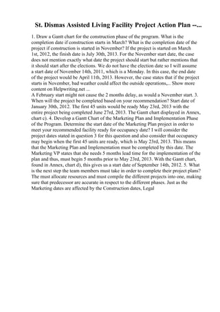 St. Dismas Assisted Living Facility Project Action Plan --...
1. Draw a Gantt chart for the construction phase of the program. What is the
completion date if construction starts in March? What is the completion date of the
project if construction is started in November? If the project is started on March
1st, 2012, the finish date is July 30th, 2013. For the November start date, the case
does not mention exactly what date the project should start but rather mentions that
it should start after the elections. We do not have the election date so I will assume
a start date of November 14th, 2011, which is a Monday. In this case, the end date
of the project would be April 11th, 2013. However, the case states that if the project
starts in November, bad weather could affect the outside operations,... Show more
content on Helpwriting.net ...
A February start might not cause the 2 months delay, as would a November start. 3.
When will the project be completed based on your recommendation? Start date of
January 30th, 2012. The first 45 units would be ready May 23rd, 2013 with the
entire project being completed June 27rd, 2013. The Gantt chart displayed in Annex,
chart c). 4. Develop a Gantt Chart of the Marketing Plan and Implementation Phase
of the Program. Determine the start date of the Marketing Plan project in order to
meet your recommended facility ready for occupancy date? I will consider the
project dates stated in question 3 for this question and also consider that occupancy
may begin when the first 45 units are ready, which is May 23rd, 2013. This means
that the Marketing Plan and Implementation must be completed by this date. The
Marketing VP states that she needs 5 months lead time for the implementation of the
plan and thus, must begin 5 months prior to May 23rd, 2013. With the Gantt chart,
found in Annex, chart d), this gives us a start date of September 14th, 2012. 5. What
is the next step the team members must take in order to complete their project plans?
The must allocate resources and must compile the different projects into one, making
sure that predecessor are accurate in respect to the different phases. Just as the
Marketing dates are affected by the Construction dates, Legal
 