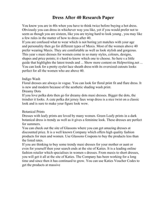 Dress After 40 Research Paper
You know you are in 40s when you have to think twice before buying a hot dress.
Obviously you can dress in whichever way you like, yet if you would prefer not to
seem as though you are sixteen, like you are trying hard to look young , you may like
a few rules in the matter of how to dress after 40.
If you are confused what to wear which is not boring yet matches with your age
and personality then go for different types of Maxis. Most of the women above 40
prefer wearing Maxis. They are comfortable as well as look stylish and gorgeous.
This year s maxi dresses for women come in so many styles, colours, designs,
shapes and price points; it s hard to know which one to choose. So here s a little
guide that highlights the latest trends and ... Show more content on Helpwriting.net ...
You can look for a pretty eyelet lace sheath dress with its oversized cutouts looks
perfect for all the women who are above 40.
Indigo Wash
Floral dresses are always in vogue. You can look for floral print fit and flare dress. It
is new and modern because of the aesthetic shading wash print.
Dreamy Dots
If you love polka dots then go for dreamy dots maxi dresses. Bigger the dots, the
trendier it looks. A cute polka dot jersey faux wrap dress is a nice twist on a classic
look and is sure to make your figure look wow.
Botanical Prints
Dresses with leafy prints are loved by many women. Green Leafy prints in a dark
botanical dress is trendy as well as it gives a feminine look. These dresses are perfect
for summers.
You can check out the site of Glassons where you can get amazing dresses at
discounted price. It is a well known Company which offers high quality fashion
products for men and women. Use Glassons Coupons to buy the products less than
the listed rates.
If you are thinking to buy some trendy maxi dresses for your mother or aunt or
even for yourself then your search ends at the site of Katies. It is a leading online
fashion retailer which specialises in women s dresses. From maxis to short dresses,
you will get it all at the site of Katies. The Company has been working for a long
time and since then it has continued to grow. You can use Katies Voucher Codes to
get the products at massive
 