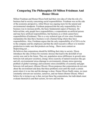 Comparing The Philosophies Of Milton Friedman And
Homer Dixon
Milton Friedman and Homer Dixon both had their own idea of what the role of a
business had in society concerning social responsibilities. Friedman was on the side
of the economic perspective, while Dixon was arguing more for the natural and
environmental standpoint. Freidman purposed that the only responsibility for a
business was to increase profits, the basic fundamental aspect of business. He
believed that, only people have responsibilities, a corporationis an artificial person
and may have artificial responsibilities, but business as a whole cannot have
responsibilities (Freidman). This is a very technical type of view since Friedman
manipulates the idea that a business is not a human being where they have
responsibilities. Also, Freidman argues that the only responsibility of a CEO is to be
to the company and his employees and that the chief executive officer is to monitor
production to make sure that products are being... Show more content on
Helpwriting.net ...
He believes that corporations should be fulfilling their duty to society. Dixon
introduces the idea of these five tectonic stresses that lead to the downfall of our
society now and in the future. They are, population stress (difference in growth rates
between rich and poor societies), energy stress (scarcity of natural resources like gas
and oil), environmental stress (damage to environment), climate stress (growing
problem of global warming), and economic stress (instability of economy and gaps
between rich and poor). (Homer Dixon). Dixon purposes that corporations do not care
about the environment and deny that these problems exist until the reach a certain
point where it is too late and the damage is done. Homer Dixon finally states, we must
constantly reinvent our societies, ourselves, and our future (Homer Dixon). What I
believe he is trying to say is that, not just these big corporations, but individuals must
evaluate themselves and their actions, for now and into the
 
