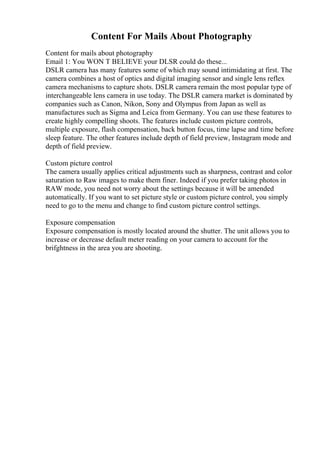 Content For Mails About Photography
Content for mails about photography
Email 1: You WON T BELIEVE your DLSR could do these...
DSLR camera has many features some of which may sound intimidating at first. The
camera combines a host of optics and digital imaging sensor and single lens reflex
camera mechanisms to capture shots. DSLR camera remain the most popular type of
interchangeable lens camera in use today. The DSLR camera market is dominated by
companies such as Canon, Nikon, Sony and Olympus from Japan as well as
manufactures such as Sigma and Leica from Germany. You can use these features to
create highly compelling shoots. The features include custom picture controls,
multiple exposure, flash compensation, back button focus, time lapse and time before
sleep feature. The other features include depth of field preview, Instagram mode and
depth of field preview.
Custom picture control
The camera usually applies critical adjustments such as sharpness, contrast and color
saturation to Raw images to make them finer. Indeed if you prefer taking photos in
RAW mode, you need not worry about the settings because it will be amended
automatically. If you want to set picture style or custom picture control, you simply
need to go to the menu and change to find custom picture control settings.
Exposure compensation
Exposure compensation is mostly located around the shutter. The unit allows you to
increase or decrease default meter reading on your camera to account for the
brifghtness in the area you are shooting.
 