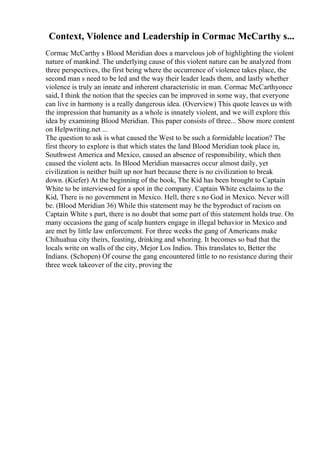 Context, Violence and Leadership in Cormac McCarthy s...
Cormac McCarthy s Blood Meridian does a marvelous job of highlighting the violent
nature of mankind. The underlying cause of this violent nature can be analyzed from
three perspectives, the first being where the occurrence of violence takes place, the
second man s need to be led and the way their leader leads them, and lastly whether
violence is truly an innate and inherent characteristic in man. Cormac McCarthyonce
said, I think the notion that the species can be improved in some way, that everyone
can live in harmony is a really dangerous idea. (Overview) This quote leaves us with
the impression that humanity as a whole is innately violent, and we will explore this
idea by examining Blood Meridian. This paper consists of three... Show more content
on Helpwriting.net ...
The question to ask is what caused the West to be such a formidable location? The
first theory to explore is that which states the land Blood Meridian took place in,
Southwest America and Mexico, caused an absence of responsibility, which then
caused the violent acts. In Blood Meridian massacres occur almost daily, yet
civilization is neither built up nor hurt because there is no civilization to break
down. (Kiefer) At the beginning of the book, The Kid has been brought to Captain
White to be interviewed for a spot in the company. Captain White exclaims to the
Kid, There is no government in Mexico. Hell, there s no God in Mexico. Never will
be. (Blood Meridian 36) While this statement may be the byproduct of racism on
Captain White s part, there is no doubt that some part of this statement holds true. On
many occasions the gang of scalp hunters engage in illegal behavior in Mexico and
are met by little law enforcement. For three weeks the gang of Americans make
Chihuahua city theirs, feasting, drinking and whoring. It becomes so bad that the
locals write on walls of the city, Mejor Los Indios. This translates to, Better the
Indians. (Schopen) Of course the gang encountered little to no resistance during their
three week takeover of the city, proving the
 