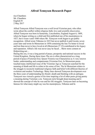 Alfred Tennyson Research Paper
rice Chambers
Mr. Chambers
English IV
2 May 2017
Alfred Tennyson Alfred Tennyson was a well loved Victorian poet, who often
wrote about the conflict within religious faith, love and scientific discoveries.
Alfred Tennyson was born in Somersby, Lincolnshire, England August 6, 1809,
where he began writing as a child and first published one of his masterpieces in
1827, but it wasn t until 1840 where Mr. Tennyson work began to get public
recognition. Alfred wrote Tithonus in 1833 but never publish it until twenty seven
years later and wrote In Memoriam in 1850 containing the line Tis better to loved
and lost than never to have loved at all (Memoriam 27 15) contributed to his legacy
and reputation. Alfred s life was never easy he faced ... Show more content on
Helpwriting.net ...
During this era, it was a long period of peace, prosperity and national success in the
United Kingdom. During these times The era is often characterized as a long
period of peace (Victorian Era). Queen Victoria was Characterize as A very renown
leader, understanding and companionate (Victorian Era). In Memoriam poem
touched many intellectual issue of the Victorian Age as Tennyson searched for the
meaning of death and life to relate to his sense of lost. The In Memoriam relates to
the struggle to reconcile traditional religious faith and belief with different theories of
evolution and modern Technology. Many lines showed Tennyson development over
the three years of understanding his friend s death and finishing with an epilogue.
Tennyson was viewed a genius of his time inspiring a lot of other poets giving poetry
a meaning during Victorian s era. Tennyson style brought deep meaning and it
showed the concept of who he was and his life struggles. Tennyson later on becoming
famous for what many might say was his masterpieces, Tithonus and In
 