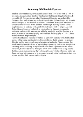 Summary Of Olaudah Equiano
The film tells the life story of Olaudah Equiano, from 1746 of his birth to 1796 of
his death. A documentary film less than hour on the life and struggle of a slave. It
covers his life from age eleven, when Equiano and his sister was abducted by
European slave traders at the age and sold into slavery. He later bought his freedom
and became part of the abolition movement. From 1833, Slaverywas abolished 10
years later after Equiano death. The film also through showing Richard Baker
taught Equiano to read and write, guided him along the path of religion. As with
Robert King, which was his last slave owner, allowed Equiano to engage in
profitable trading for his own account while he was in his near 20s. Equiano as a
writer, who wrote his autobiography and published the biography in 1789.... Show
more content on Helpwriting.net ...
I knew about Equiano was one of the first to learn how read and write, but I didn t
know a white young man taught him. It seemed to me that it wouldn t be a smart
thing for a white man to teach a slave how to read and write. After watching that
preview of Equiano experience of a young boy captured by traders and brought to a
slave ship. I had to look up in my textbook more about Equiano s life and the text
states that, Equiano described during the 1780s how horrible it was living around
that time. Also, him describing the white slave traders, with their horrible looks, red
faces, and long hair, appeared to be savages who acted with a brutal cruelty that went
beyond anything their victims had previously
 