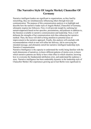 The Narrative Style Of Angela Merkel, Chancellor Of
Germany
Narrative intelligent leaders are significant to organizations, as they lead by
storytelling, they are simultaneously influencing others through trust and
communication. The purpose of this communication analysis is to highlight and
describe how the narrative leader style of Angela Merkel, Chancellor of Germany,
ultimately inspires her followers. First, it will provide insight by outlining her
narrativeapproach based on her speeches, presentations, and podcasts in addition to,
the literature available in narrative communication and leadership. Next, it will
delineate the strengths of her communication style thus enhancing her narrative
method. Then, the focus will shift to bring attention to potential areas of
improvement to the narrative approach. Finally, this analysis will conclude with
recommendations which in turn will refine her delivery, aid in conveying her
intended message, and ultimately enrich her narrative intelligent leadership style.
Narrative Communication
Narrative Intelligence is the capacity to understand the world, being familiar with the
multi dimensions of narratives, to know different patterns of stories exist, to know
which narrative patterns are likely to have what effect in which situation, knowing
how to overcome the fundamental attribution error, and understand the audience s
story. Narrative intelligence has been undeniably dynamic in the leadership style of
Chancellor Merkel. Her experiences growing up in East Berlin were significant in
 