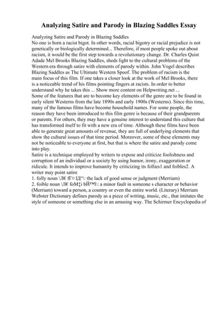 Analyzing Satire and Parody in Blazing Saddles Essay
Analyzing Satire and Parody in Blazing Saddles
No one is born a racist bigot. In other words, racial bigotry or racial prejudice is not
genetically or biologically determined... Therefore, if most people spoke out about
racism, it would be the first step towards a revolutionary change. Dr. Charles Quist
Adade Mel Brooks Blazing Saddles, sheds light to the cultural problems of the
Western era through satire with elements of parody within. John Vogel describes
Blazing Saddles as The Ultimate Western Spoof. The problem of racism is the
main focus of this film. If one takes a closer look at the work of Mel Brooks, there
is a noticeable trend of his films pointing fingers at racists. In order to better
understand why he takes this ... Show more content on Helpwriting.net ...
Some of the features that are to become key elements of the genre are to be found in
early silent Westerns from the late 1890s and early 1900s (Westerns). Since this time,
many of the famous films have become household names. For some people, the
reason they have been introduced to this film genre is because of their grandparents
or parents. For others, they may have a genuine interest to understand this culture that
has transformed itself to fit with a new era of time. Although these films have been
able to generate great amounts of revenue, they are full of underlying elements that
show the cultural issues of that time period. Moreover, some of these elements may
not be noticeable to everyone at first, but that is where the satire and parody come
into play.
Satire is a technique employed by writers to expose and criticize foolishness and
corruption of an individual or a society by using humor, irony, exaggeration or
ridicule. It intends to improve humanity by criticizing its follies1 and foibles2. A
writer may point satire
1. folly noun Л€fГ¤ lД“: the lack of good sense or judgment (Merriam)
2. foible noun Л€foМ‡i bЙ™l: a minor fault in someone s character or behavior
(Merriam) toward a person, a country or even the entire world. (Literary) Merriam
Webster Dictionary defines parody as a piece of writing, music, etc., that imitates the
style of someone or something else in an amusing way. The Schirmer Encyclopedia of
 