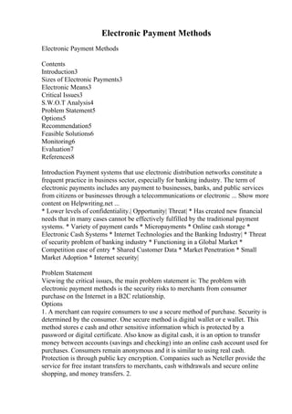 Electronic Payment Methods
Electronic Payment Methods
Contents
Introduction3
Sizes of Electronic Payments3
Electronic Means3
Critical Issues3
S.W.O.T Analysis4
Problem Statement5
Options5
Recommendation5
Feasible Solutions6
Monitoring6
Evaluation7
References8
Introduction Payment systems that use electronic distribution networks constitute a
frequent practice in business sector, especially for banking industry. The term of
electronic payments includes any payment to businesses, banks, and public services
from citizens or businesses through a telecommunications or electronic ... Show more
content on Helpwriting.net ...
* Lower levels of confidentiality.| Opportunity| Threat| * Has created new financial
needs that in many cases cannot be effectively fulfilled by the traditional payment
systems. * Variety of payment cards * Micropayments * Online cash storage *
Electronic Cash Systems * Internet Technologies and the Banking Industry| * Threat
of security problem of banking industry * Functioning in a Global Market *
Competition ease of entry * Shared Customer Data * Market Penetration * Small
Market Adoption * Internet security|
Problem Statement
Viewing the critical issues, the main problem statement is: The problem with
electronic payment methods is the security risks to merchants from consumer
purchase on the Internet in a B2C relationship.
Options
1. A merchant can require consumers to use a secure method of purchase. Security is
determined by the consumer. One secure method is digital wallet or e wallet. This
method stores e cash and other sensitive information which is protected by a
password or digital certificate. Also know as digital cash, it is an option to transfer
money between accounts (savings and checking) into an online cash account used for
purchases. Consumers remain anonymous and it is similar to using real cash.
Protection is through public key encryption. Companies such as Neteller provide the
service for free instant transfers to merchants, cash withdrawals and secure online
shopping, and money transfers. 2.
 