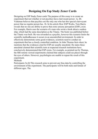 Designing On Esp Study Zener Cards
Designing on ESP Study Zener cards The purpose of this essay is to create an
experiment that test whether or not psychics have clairvoyant power. 1a. Dr.
Venkman believes that psychics are the only one who has this special clairvoyant
power that no regular person has. 1b. In his article How ESP Works, Tom Harris
reveals that no one are ability to prove that extra sensory perception (ESP), exist.
For example, Harris uses the scenario of a man who wrote a book about a sunken
ship, which had the same description as the Titanic. The book was published before
the Titanic was built. He was rewarded as a psychic, however this scenario limits the
scientific methodbecause it occurs in an uncontrolled environment. In order to
effectively demonstrate some good evidences, scientists need to conduct an
experiment that has a closely controlled condition. In John Thomas facts sheet, he
mentions that the evidences cited for ESP are usually anecdotal. He states these
anecdotal claimed that scientific tests at respected research institutions have
conclusively demonstrated that ESP exists. For example, as pointed out by Thomas,
the SRI remote viewed experiments claimed that subjects could see places through
the eyes of others. However, psychologies are unable to repeat the result of this
experiment.
Methods
Participants 2a (I) This research aims to prevent any bias data by controlling the
environment of the experiment. The participants will be both male and female of
different ages. The
 