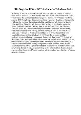The Negative Effects Of Television On Television And...
According to the A.C. Nielsen Co. (2009), children spend an average of 28 hours a
week hooked up to the TV. That number adds up to 1,456 hours of television a year,
which means that children spend an average of 2 months out of the year watching
nonstop TV! Though these figures are shocking, even more shocking is the scientific
evidence that confirms the detrimental effect watching the televisionis having on
today s children. Watching television for long periods of time has been directly
linked to childhood obesity. A study done by the National Center for Education
Statistics shows that children in kindergarten and first grade who watched more
than one hour of television per day, children viewing as little as one hour of TV
daily were 58 percent to 73 percent more likely to be obese than children who
watched less than one hour. (DeBoer, 2015) This is due in part to children s
tendency to eat on unhealthy, high calorie foods while they watch TV. An article by
HealthDay News found that children in homes where parents watch regular TV with
commercials had higher levels of junk food consumption and were more likely to
have distorted views about healthy eating than children in homes where parents
watched commercial free digitally recorded TV or other types of media without food
advertising. (Preidt, 2013) Also contributing to this is the fact that children do not
exercise while they watch TV, and watching television often takes the place of outside
activities. Another
 