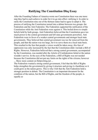 Ratifying The Constitution Dbq Essay
After the Founding Fathers of America wrote our Constitution there was one more
step they had to each achieve in order for it to go into effect: ratifying it. In order to
ratify the Constitution nine out of the thirteen states had to agree to adopt it. The
process of ratifying the Constitution turned into a debate between two groups: the
Federalists and the Anti Federalist. The Federalists supported the ratification of the
Constitution while the Anti Federalists were against it. This boiled down to simple
beliefs held by both groups. Anti Federalists believed that the Constitution gave too
much power to the central government and left state governments powerless. Anti
Federalists were in favor of a weaker central governments and stronger local state
governments. They believed that central government was too far removed from the
people, and that the nation was too large, for it to serve them on a local state basis.
This resulted in the fear that people s voices would be taken away; this fear of
oppression was only increased by the fact that the Constitution didn t include a Bill of
Rights. However, Federalists believed that a strong central government, accompanied
by the Constitution, was needed after the Article of Confederation failed or the nation
wouldn t survive. In the eyes of the Federalists, a Bill of Rights was not needed
because the Constitution did not put any limits on the rights of the citizens; however
... Show more content on Helpwriting.net ...
The Federalists wanted a strong central government, I feel that the Bill of Rights
helps strengthen the government by giving it structure and giving it a backbone so it
could grow as the nation grows. This is why I felt that the Anti Federalists held a
stronger position in debate. The Constitution is an important document for the
condition of the nation, but the Bill of Rights, and the freedom of the people, is
equally as
 