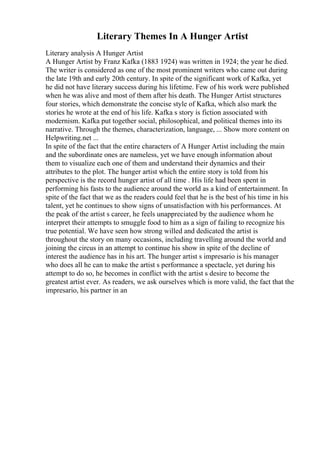 Literary Themes In A Hunger Artist
Literary analysis A Hunger Artist
A Hunger Artist by Franz Kafka (1883 1924) was written in 1924; the year he died.
The writer is considered as one of the most prominent writers who came out during
the late 19th and early 20th century. In spite of the significant work of Kafka, yet
he did not have literary success during his lifetime. Few of his work were published
when he was alive and most of them after his death. The Hunger Artist structures
four stories, which demonstrate the concise style of Kafka, which also mark the
stories he wrote at the end of his life. Kafka s story is fiction associated with
modernism. Kafka put together social, philosophical, and political themes into its
narrative. Through the themes, characterization, language, ... Show more content on
Helpwriting.net ...
In spite of the fact that the entire characters of A Hunger Artist including the main
and the subordinate ones are nameless, yet we have enough information about
them to visualize each one of them and understand their dynamics and their
attributes to the plot. The hunger artist which the entire story is told from his
perspective is the record hunger artist of all time . His life had been spent in
performing his fasts to the audience around the world as a kind of entertainment. In
spite of the fact that we as the readers could feel that he is the best of his time in his
talent, yet he continues to show signs of unsatisfaction with his performances. At
the peak of the artist s career, he feels unappreciated by the audience whom he
interpret their attempts to smuggle food to him as a sign of failing to recognize his
true potential. We have seen how strong willed and dedicated the artist is
throughout the story on many occasions, including travelling around the world and
joining the circus in an attempt to continue his show in spite of the decline of
interest the audience has in his art. The hunger artist s impresario is his manager
who does all he can to make the artist s performance a spectacle, yet during his
attempt to do so, he becomes in conflict with the artist s desire to become the
greatest artist ever. As readers, we ask ourselves which is more valid, the fact that the
impresario, his partner in an
 