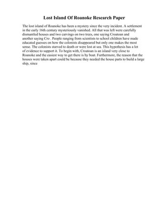 Lost Island Of Roanoke Research Paper
The lost island of Roanoke has been a mystery since the very incident. A settlement
in the early 16th century mysteriously vanished. All that was left were carefully
dismantled houses and two carvings on two trees, one saying Croatoan and
another saying Cro . People ranging from scientists to school children have made
educated guesses on how the colonists disappeared but only one makes the most
sense. The colonists starved to death or were lost at sea. This hypothesis has a lot
of evidence to support it. To begin with, Croatoan is an island very close to
Roanoke and the easiest way to get there is by boat. Furthermore, the reason that the
houses were taken apart could be because they needed the house parts to build a large
ship, since
 