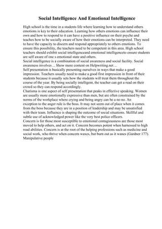 Social Intelligence And Emotional Intelligence
High school is the time in a students life where learning how to understand others
emotions is key to their education. Learning how others emotions can influence their
own and how to respond to it can have a positive influence on their psyche and
teaches how to be socially aware of how their emotions can be interpreted. They need
to have the capacity to discern and respond appropriately to others emotions. To
ensure this possibility, the teachers need to be competent in this area. High school
teachers should exhibit social intelligenceand emotional intelligenceto ensure students
are self aware of one s emotional state and others.
Social intelligence is a combination of social awareness and social facility. Social
awareness involves ... Show more content on Helpwriting.net ...
Self presentation is basically presenting ourselves in ways that make a good
impression. Teachers usually need to make a good first impression in front of their
students because it usually sets how the students will treat them throughout the
course of the year. By being socially intelligent, the teacher can get a read on their
crowd so they can respond accordingly.
Charisma is one aspect of self presentation that peaks in effective speaking. Women
are usually more emotionally expressive than men, but are often constrained by the
norms of the workplace where crying and being angry can be a no no. An
exception to the anger rule is the boss. It may not seem out of place when it comes
from the boss because they are in a position of leadership and may be unsatisfied
with their team. Influence is shaping the outcome of social situations. Skillful and
subtle use of acknowledged power like the very best police officers.
Concern is for those most susceptible to emotional contagiousness are those most
moved to help others, and act on it. Concern becomes potent when harnessed to high
road abilities. Concern is at the root of the helping professions such as medicine and
social work, who thrive when concern waxes, but burn out as it wanes (Gardner 177).
Manipulative people
 