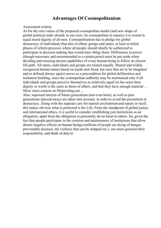 Advantages Of Cosmopolitanism
Assessment criteria
As for the core values of the proposed cosmopolitan model (and new shape of
global political order should, in our view, be cosmopolitan in nature), it is rooted in
equal moral dignity of all men. Cosmopolitanism has to pledge for global
democracy of individuals (but also of ethnic groups and states, at least in initial
phases of reform process), where all people should ideally be authorized to
participate in decision making that would later oblige them. Differences in power
(though necessary and recommended to a certain point) must be put aside when
deciding and ensuring decent capabilities of every human being to follow its chosen
life path. All states, individuals and groups are treated equally. Shared and widely
recognized human nature based on needs (not fixed, but ones that are to be imagined
and re defined always again) serves as a precondition for global deliberation and
insitution building, since the cosmopolitan authority may be maintained only if all
individuals and groups perceive themselves as relatively equal (in the sense their
dignity or worth is the same as those of others, and that they have enough material ...
Show more content on Helpwriting.net ...
Also, supossed interest of future generations (not even born), as well as past
generations (passed away) are taken into account, in order to avoid the presentism in
democracy. Along with the separate care for natural environmentand nature in itself,
this makes obvious what is protected is the Life. From the standpoint of global justice
and international ethics, it is useful to consider establishing just institutions as an
obligation, apart from the obligation to personally do no harm to others. So, given the
fact that people participate in the creation and maintenance of institutions that allow
drastic negative effects on human beings (millions of people are dying of hunger,
preventable diseases, the violence that can be stopped etc.), one must question their
responsibility, and think of duty to
 
