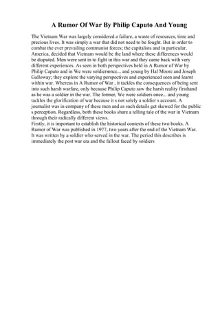 A Rumor Of War By Philip Caputo And Young
The Vietnam War was largely considered a failure, a waste of resources, time and
precious lives. It was simply a war that did not need to be fought. But in order to
combat the ever prevailing communist forces; the capitalists and in particular,
America, decided that Vietnam would be the land where these differences would
be disputed. Men were sent in to fight in this war and they came back with very
different experiences. As seen in both perspectives held in A Rumor of War by
Philip Caputo and in We were soldiersonce... and young by Hal Moore and Joseph
Galloway; they explore the varying perspectives and experienced seen and learnt
within war. Whereas in A Rumor of War , it tackles the consequences of being sent
into such harsh warfare, only because Philip Caputo saw the harsh reality firsthand
as he was a soldier in the war. The former, We were soldiers once... and young
tackles the glorification of war because it s not solely a soldier s account. A
journalist was in company of these men and as such details get skewed for the public
s perception. Regardless, both these books share a telling tale of the war in Vietnam
through their radically different views.
Firstly, it is important to establish the historical contexts of these two books. A
Rumor of War was published in 1977, two years after the end of the Vietnam War.
It was written by a soldier who served in the war. The period this describes is
immediately the post war era and the fallout faced by soldiers
 