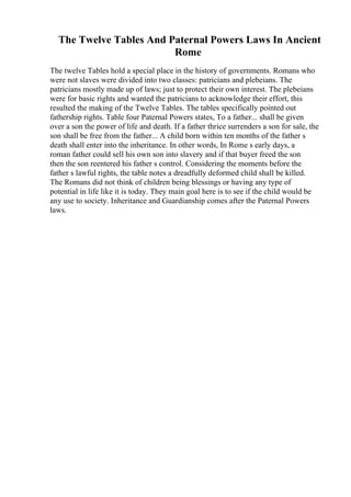 The Twelve Tables And Paternal Powers Laws In Ancient
Rome
The twelve Tables hold a special place in the history of governments. Romans who
were not slaves were divided into two classes: patricians and plebeians. The
patricians mostly made up of laws; just to protect their own interest. The plebeians
were for basic rights and wanted the patricians to acknowledge their effort, this
resulted the making of the Twelve Tables. The tables specifically pointed out
fathership rights. Table four Paternal Powers states, To a father... shall be given
over a son the power of life and death. If a father thrice surrenders a son for sale, the
son shall be free from the father... A child born within ten months of the father s
death shall enter into the inheritance. In other words, In Rome s early days, a
roman father could sell his own son into slavery and if that buyer freed the son
then the son reentered his father s control. Considering the moments before the
father s lawful rights, the table notes a dreadfully deformed child shall be killed.
The Romans did not think of children being blessings or having any type of
potential in life like it is today. They main goal here is to see if the child would be
any use to society. Inheritance and Guardianship comes after the Paternal Powers
laws.
 