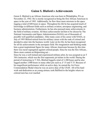 Guion S. Bluford s Achievements
Guion S. Bluford is an African American who was born in Philadelphia, PA on
November 22, 1942. He is mostly recognized as being the first African American in
space in the year of 1983. Additionally, he flew three more missions to the space
logging a total of 688 hours in space. Throughout his life he has acquired much of
knowledge in different fields such as military aviation, aerospace engineering, and
business administration. Furthermore, he has also pursued many achievements in
the field of military aviation. All these achievements led him to be chosen by The
National Aeronautics and Space Administration (NASA) out of thousands of
possible well qualified candidates. After many years of his career with NASA, in
July of 1993 Bliford retired from his military career with the rank of colonel and
decided to enter into the business world. Later on his life, he has been recognized
for all his achievements in the aerospace field. His imagination and thinking made
him a great inspirational figure for many African Americans because by this time
there was racial segregation against colored people. Since he was the first African...
Show more content on Helpwriting.net ...
Since he was a well trained and experienced military pilot, he was assigned as an T
38A instructor, which was the first supersonic jet trainer in the world. During the
period of instructing in T 38A, Bluford logged a total of 1,300 hours and he also
logged another 3,900 hours in many other jets such as ,F 15 and T 33. Because of
his magnificent performance while on active duty, he earned the Air Force
Commendation Medal when he was on active duty of the USAF. All of his hard
work and dedication as an young airmen, took Bullford to the heights where no
colored men has ever reached
 