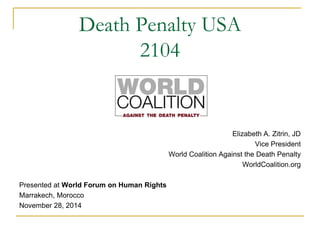 Death Penalty USA 
2104 
Elizabeth A. Zitrin, JD 
Vice President 
World Coalition Against the Death Penalty 
WorldCoalition.org 
Presented at World Forum on Human Rights 
Marrakech, Morocco 
November 28, 2014 
 
