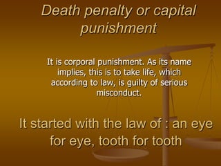Death penalty or capital punishment  It is corporal punishment. As its name implies, this is to take life, which according to law, is guilty of serious misconduct.  It started with the law of : an eye for eye, tooth for tooth 